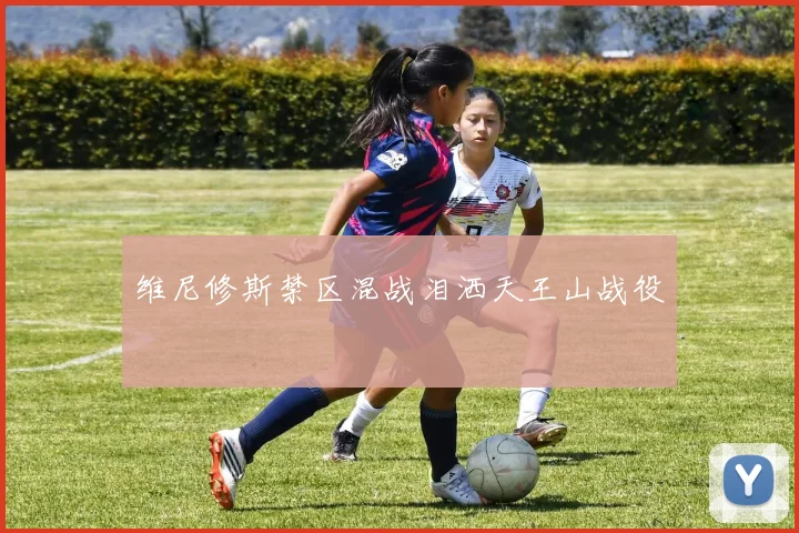 维尼修斯禁区混战泪洒天王山战役