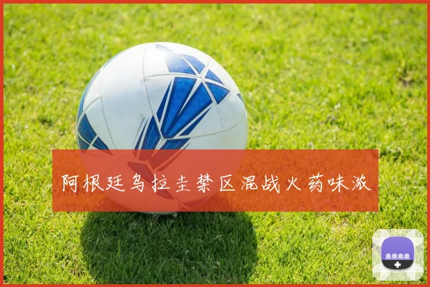 阿根廷乌拉圭禁区混战火药味浓