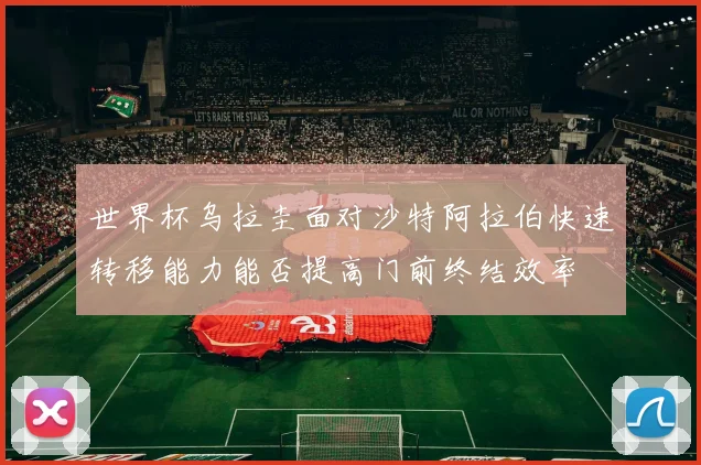 世界杯乌拉圭面对沙特阿拉伯快速转移能力能否提高门前终结效率