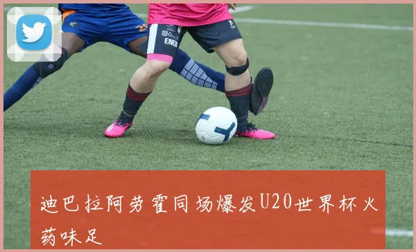 迪巴拉阿劳霍同场爆发U20世界杯火药味足