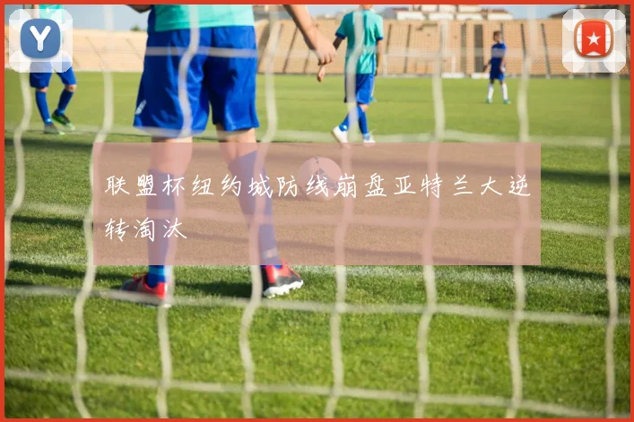 联盟杯纽约城防线崩盘亚特兰大逆转淘汰