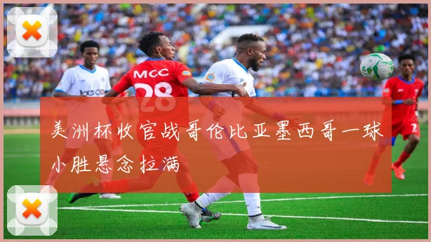 美洲杯收官战哥伦比亚墨西哥一球小胜悬念拉满