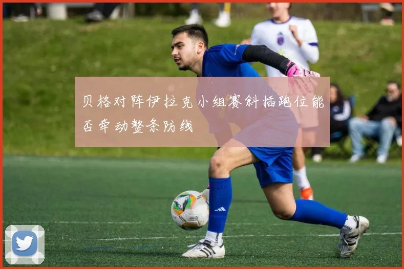 贝格对阵伊拉克小组赛斜插跑位能否牵动整条防线