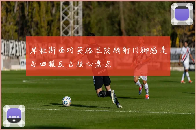 库杜斯面对英格兰防线射门脚感是否回暖反击核心盘点