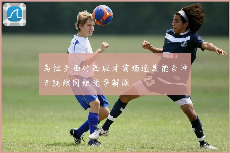 乌拉圭面对西班牙前场速度能否冲开防线同组竞争解读