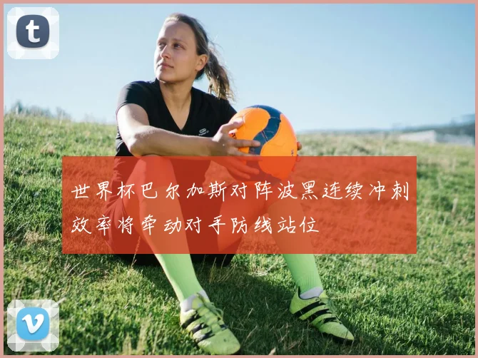 世界杯巴尔加斯对阵波黑连续冲刺效率将牵动对手防线站位