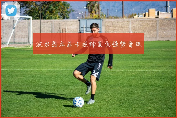 波尔图本菲卡逆转复仇强势晋级