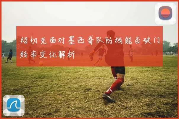 绍切克面对墨西哥队防线能否破门赔率变化解析