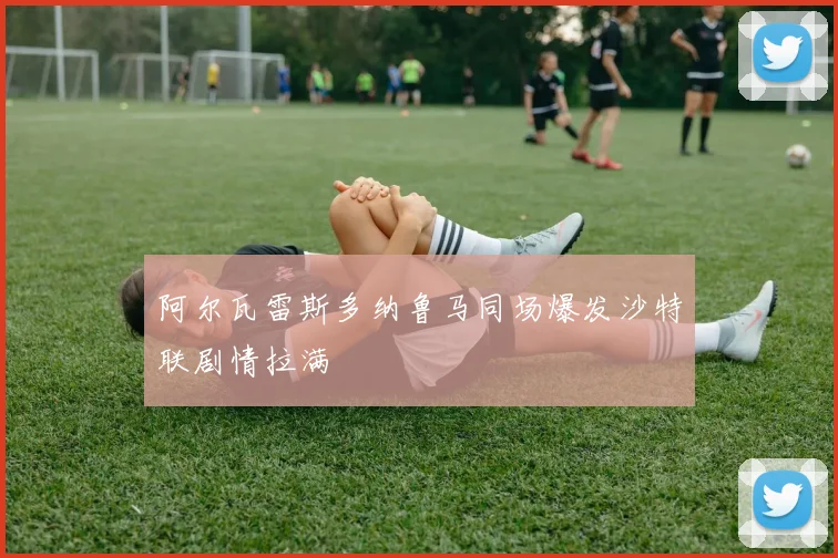 阿尔瓦雷斯多纳鲁马同场爆发沙特联剧情拉满