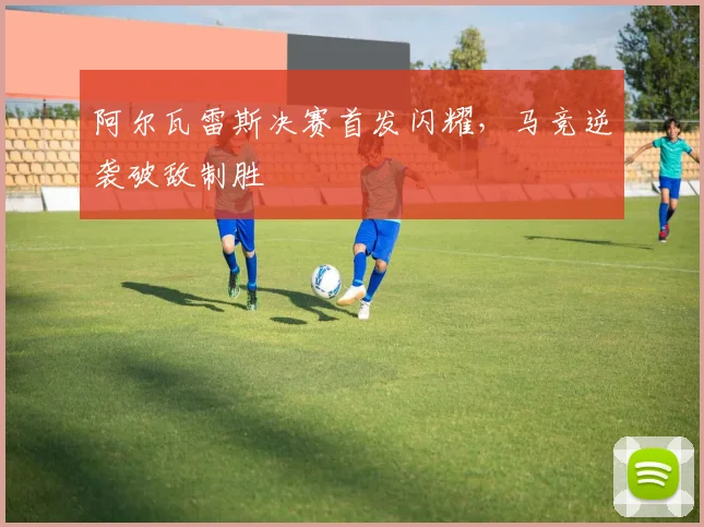 阿尔瓦雷斯决赛首发闪耀，马竞逆袭破敌制胜