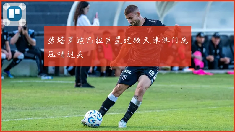 劳塔罗迪巴拉巨星连线天津津门虎压哨过关