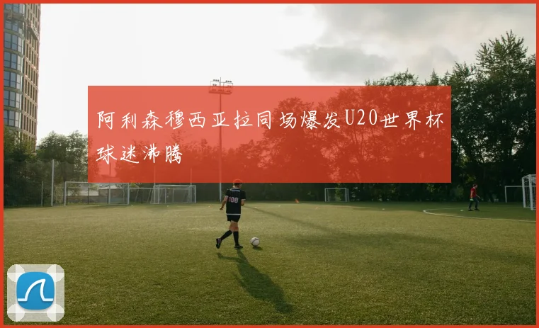 阿利森穆西亚拉同场爆发U20世界杯球迷沸腾