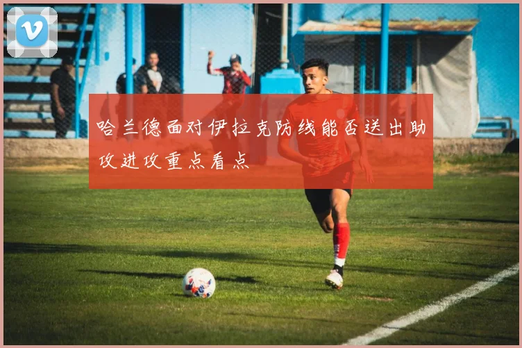 哈兰德面对伊拉克防线能否送出助攻进攻重点看点