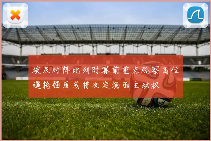埃及对阵比利时赛前重点观察高位逼抢强度或将决定场面主动权
