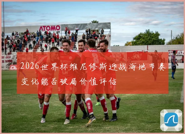 2026世界杯维尼修斯迎战海地节奏变化能否破局价值评估