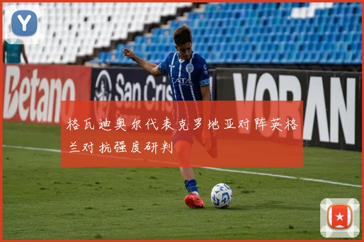 格瓦迪奥尔代表克罗地亚对阵英格兰对抗强度研判