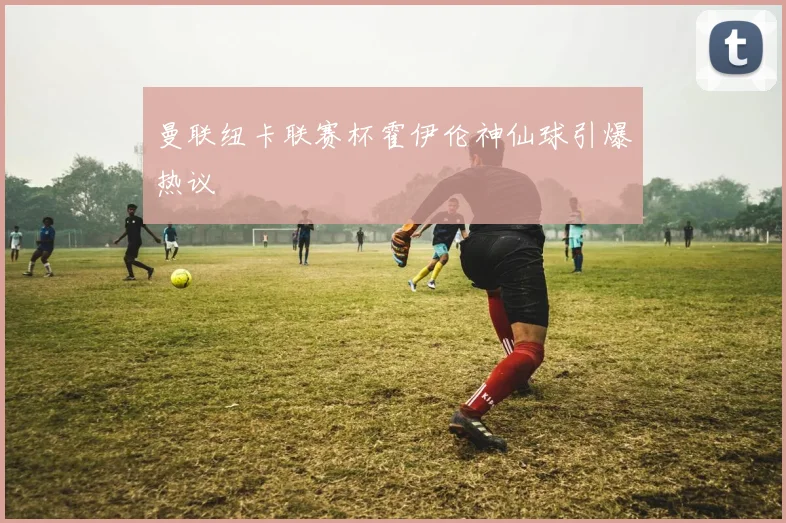 曼联纽卡联赛杯霍伊伦神仙球引爆热议