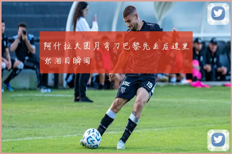 阿什拉夫圆月弯刀巴黎先丢后追里尔泪目瞬间