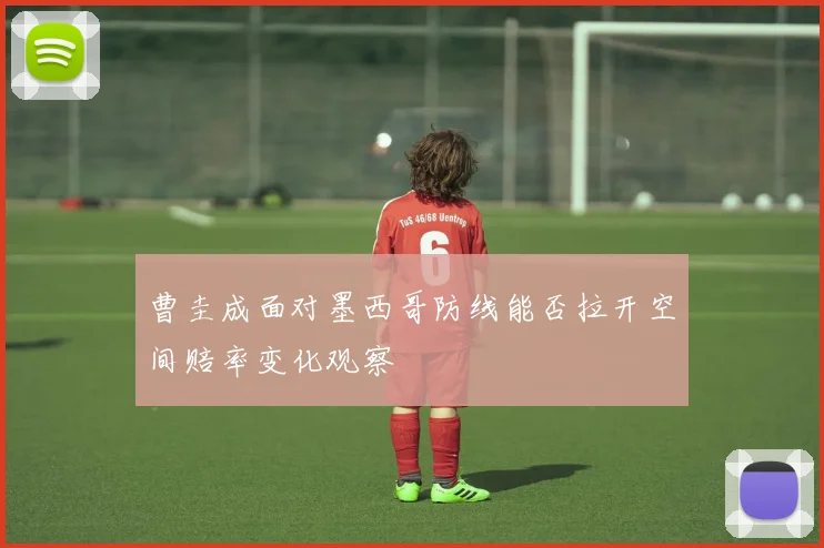 曹圭成面对墨西哥防线能否拉开空间赔率变化观察