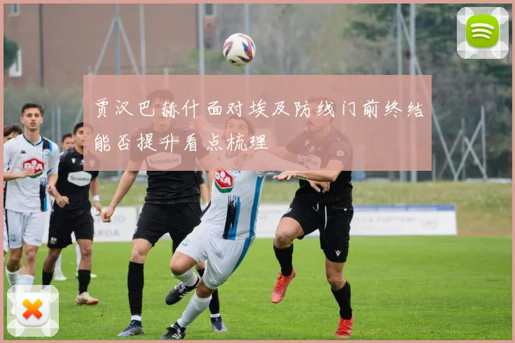贾汉巴赫什面对埃及防线门前终结能否提升看点梳理